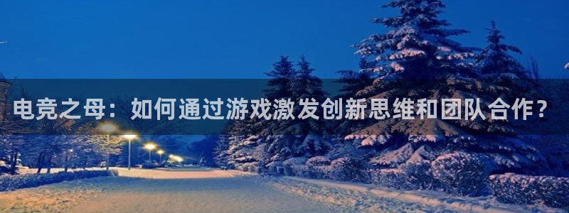 易游电竞官网：电竞之母：如何通过游戏激发创新思维和团队合作？