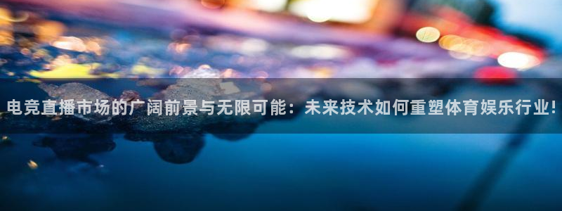 易游电竞：电竞直播市场的广阔前景与无限可能：未来技术如何重塑体育娱乐行业!